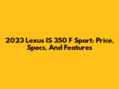 2023 Lexus IS 350 F Sport: Price, Specs, And Features