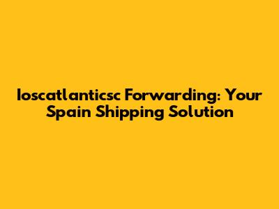 Ioscatlanticsc Forwarding: Your Spain Shipping Solution