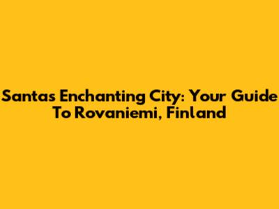 Santa's Enchanting City: Your Guide To Rovaniemi, Finland